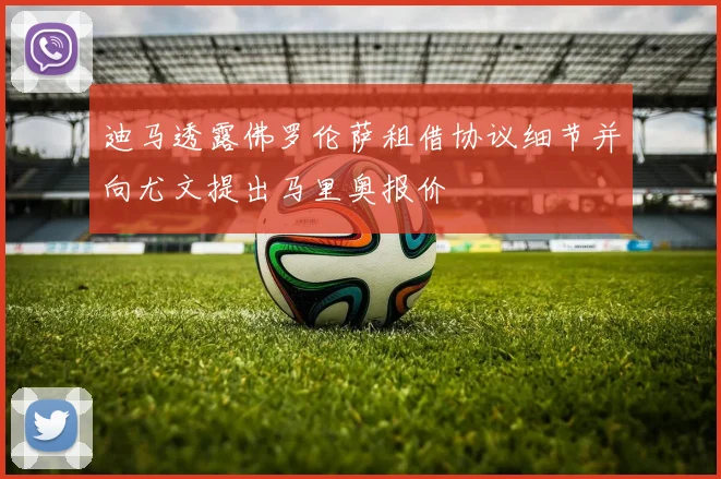 迪马透露佛罗伦萨租借协议细节并向尤文提出马里奥报价