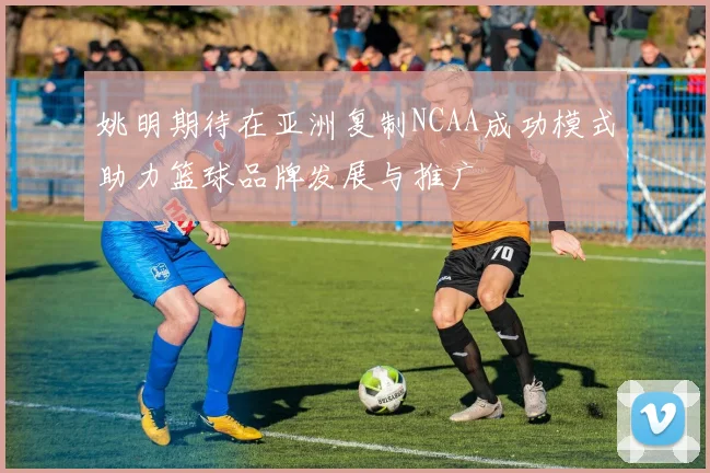 姚明期待在亚洲复制NCAA成功模式助力篮球品牌发展与推广