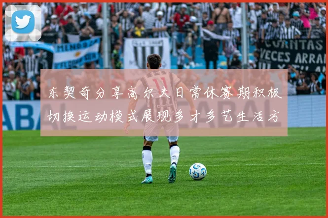 东契奇分享高尔夫日常休赛期积极切换运动模式展现多才多艺生活方式