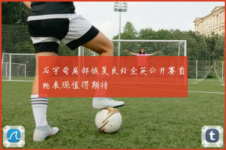 石宇奇肩部恢复良好全英公开赛首轮表现值得期待