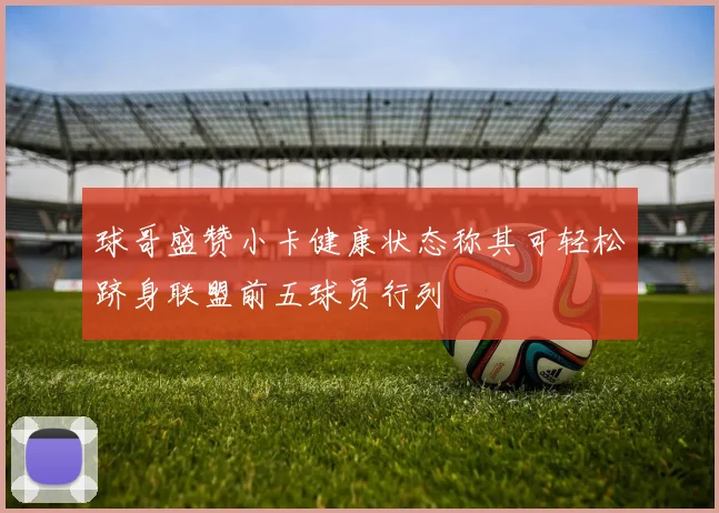 球哥盛赞小卡健康状态称其可轻松跻身联盟前五球员行列