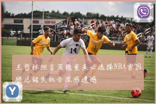 王哲林坦言若能重来必选择NBA曾因顾虑错失机会深感遗憾