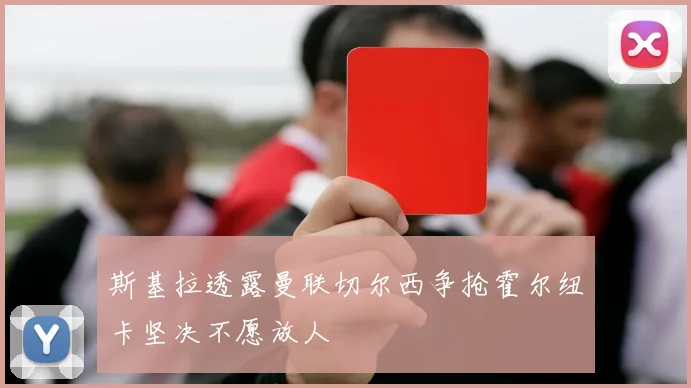 斯基拉透露曼联切尔西争抢霍尔纽卡坚决不愿放人