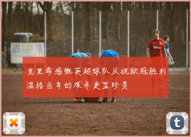 克里希感慨英超球队庆祝欧冠胜利温格当年的艰辛更显珍贵
