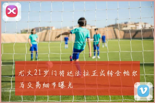 尤文21岁门将达法拉正式转会帕尔马交易细节曝光