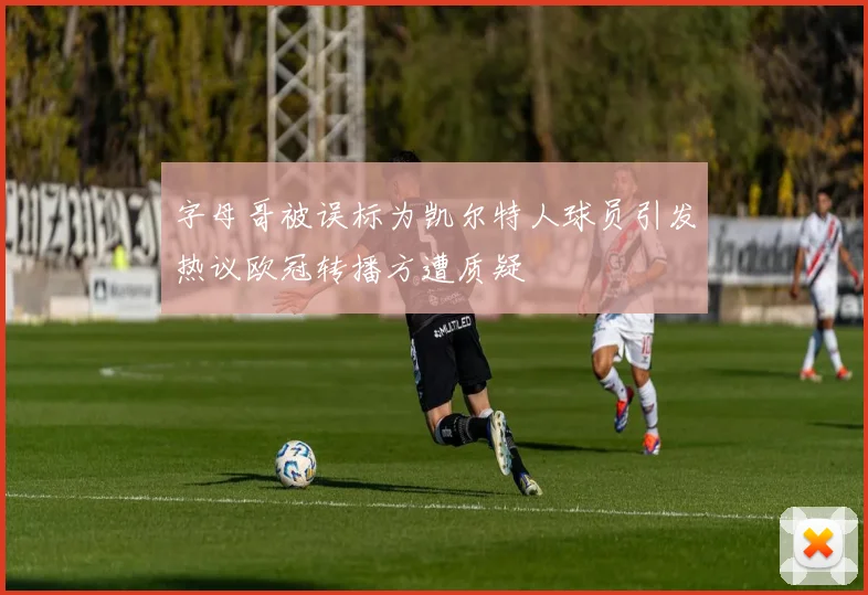 字母哥被误标为凯尔特人球员引发热议欧冠转播方遭质疑