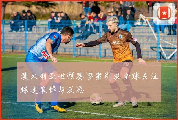 澳大利亚世预赛惨案引发全球关注球迷哀悼与反思