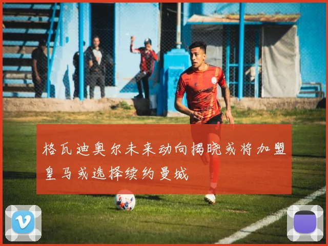 格瓦迪奥尔未来动向揭晓或将加盟皇马或选择续约曼城