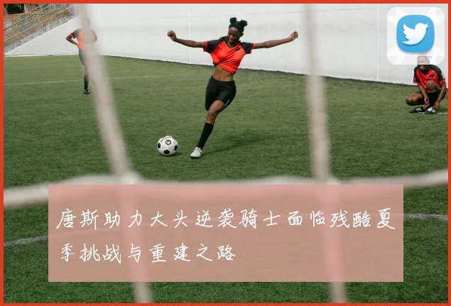 唐斯助力大头逆袭骑士面临残酷夏季挑战与重建之路