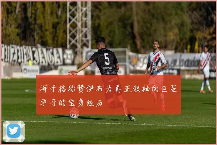 海于格称赞伊布为真正领袖向巨星学习的宝贵经历