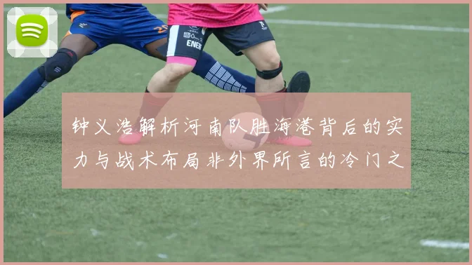 钟义浩解析河南队胜海港背后的实力与战术布局非外界所言的冷门之战