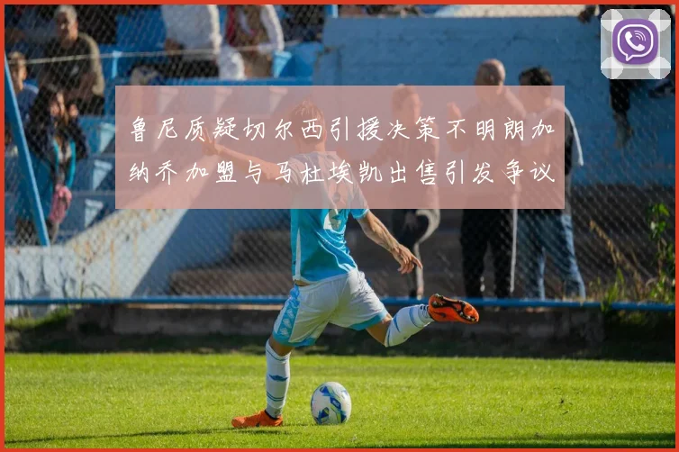 鲁尼质疑切尔西引援决策不明朗加纳乔加盟与马杜埃凯出售引发争议