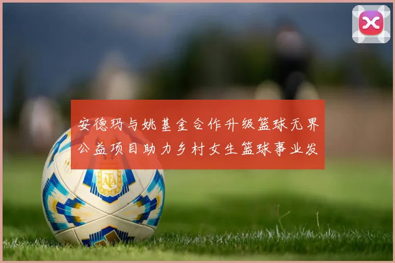 安德玛与姚基金合作升级篮球无界公益项目助力乡村女生篮球事业发展