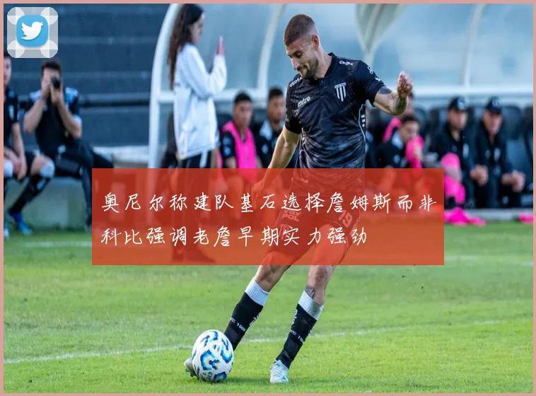 奥尼尔称建队基石选择詹姆斯而非科比强调老詹早期实力强劲