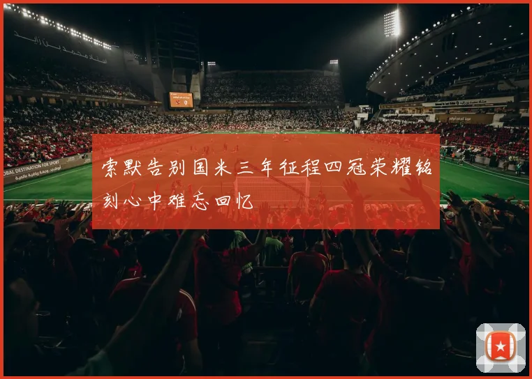 索默告别国米三年征程四冠荣耀铭刻心中难忘回忆