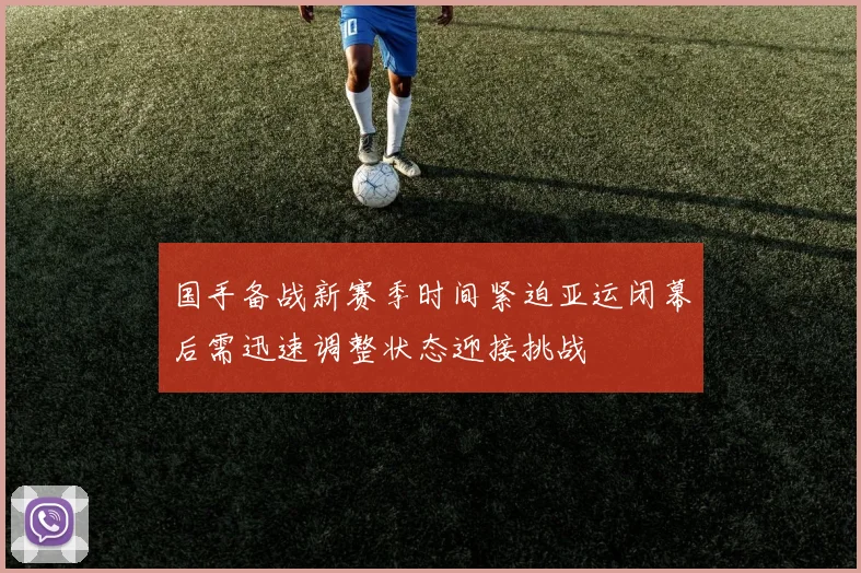 国手备战新赛季时间紧迫亚运闭幕后需迅速调整状态迎接挑战