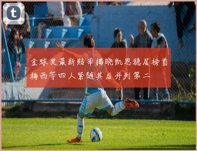 金球奖最新赔率揭晓凯恩稳居榜首梅西等四人紧随其后并列第二