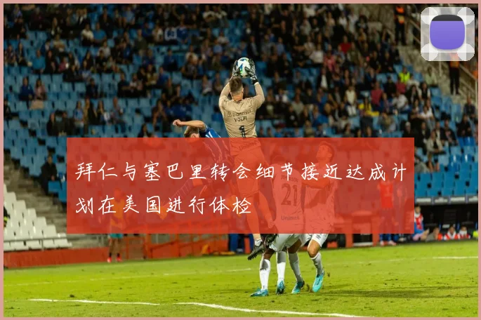 拜仁与塞巴里转会细节接近达成计划在美国进行体检