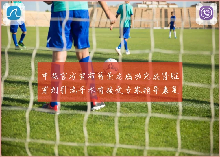 申花官方宣布蒋圣龙成功完成肾脏穿刺引流手术将接受专家指导康复治疗