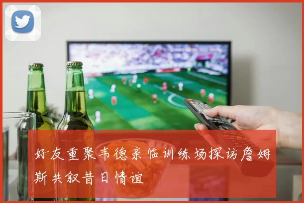 好友重聚韦德亲临训练场探访詹姆斯共叙昔日情谊