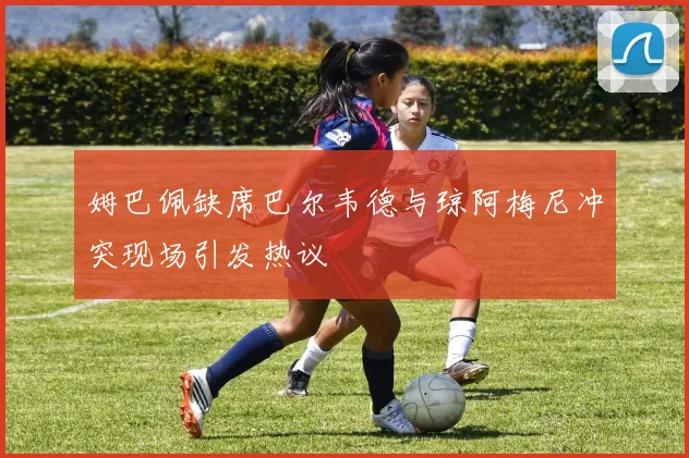 姆巴佩缺席巴尔韦德与琼阿梅尼冲突现场引发热议