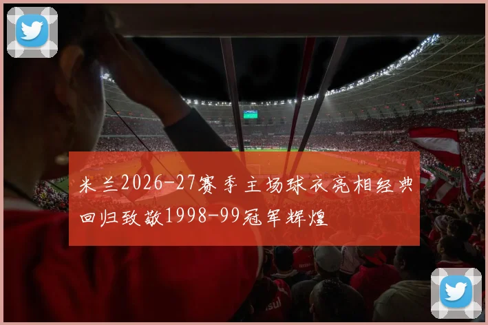 米兰2026-27赛季主场球衣亮相经典回归致敬1998-99冠军辉煌