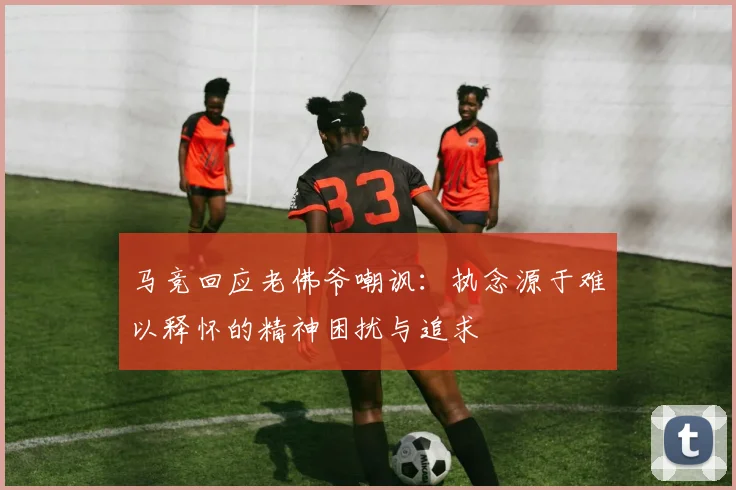 马竞回应老佛爷嘲讽：执念源于难以释怀的精神困扰与追求