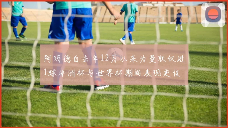 阿玛德自去年12月以来为曼联仅进1球非洲杯与世界杯期间表现更佳