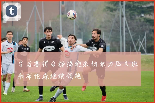 季后赛得分榜揭晓米切尔力压文班和布伦森继续领跑