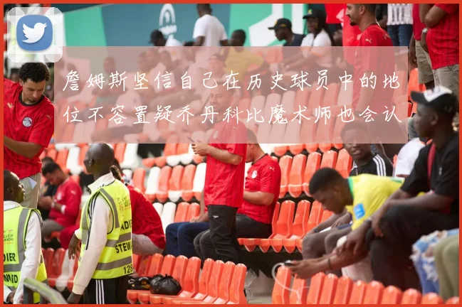 詹姆斯坚信自己在历史球员中的地位不容置疑乔丹科比魔术师也会认同