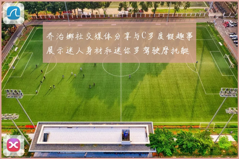 乔治娜社交媒体分享与C罗度假趣事展示迷人身材和迷你罗驾驶摩托艇的欢乐时光
